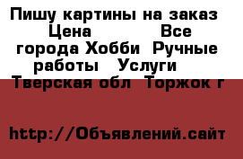 Пишу картины на заказ › Цена ­ 6 000 - Все города Хобби. Ручные работы » Услуги   . Тверская обл.,Торжок г.